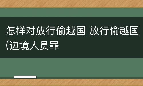 怎样对放行偷越国 放行偷越国(边境人员罪