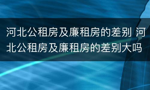 河北公租房及廉租房的差别 河北公租房及廉租房的差别大吗