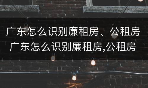 广东怎么识别廉租房、公租房 广东怎么识别廉租房,公租房的真假