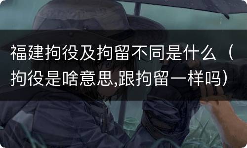 福建拘役及拘留不同是什么（拘役是啥意思,跟拘留一样吗）