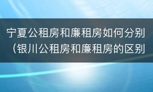 宁夏公租房和廉租房如何分别（银川公租房和廉租房的区别）