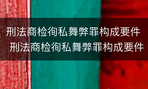 刑法商检徇私舞弊罪构成要件 刑法商检徇私舞弊罪构成要件有哪些