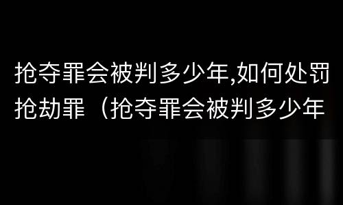 抢夺罪会被判多少年,如何处罚抢劫罪（抢夺罪会被判多少年,如何处罚抢劫罪犯）