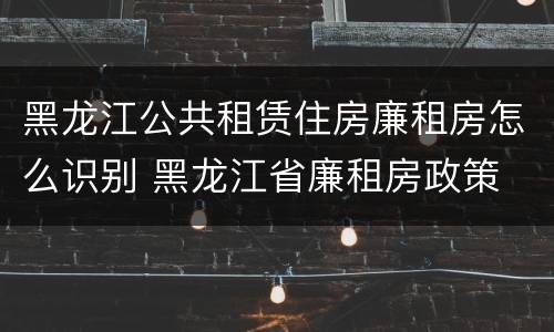 黑龙江公共租赁住房廉租房怎么识别 黑龙江省廉租房政策