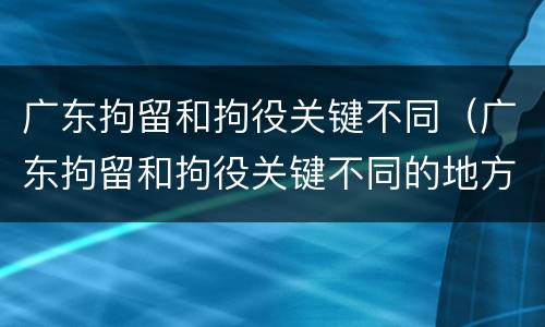 广东拘留和拘役关键不同（广东拘留和拘役关键不同的地方）