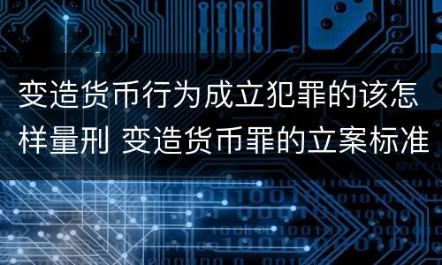 变造货币行为成立犯罪的该怎样量刑 变造货币罪的立案标准