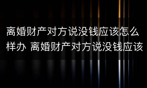 离婚财产对方说没钱应该怎么样办 离婚财产对方说没钱应该怎么样办理