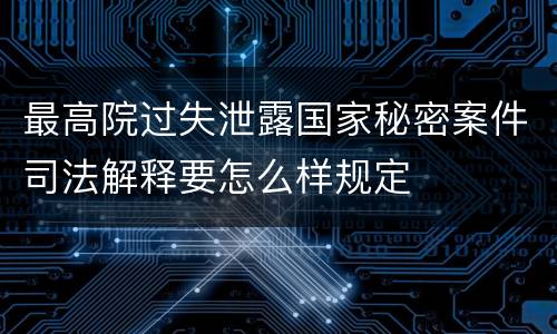 最高院过失泄露国家秘密案件司法解释要怎么样规定