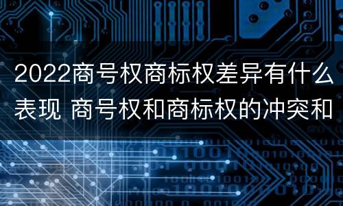 2022商号权商标权差异有什么表现 商号权和商标权的冲突和解决