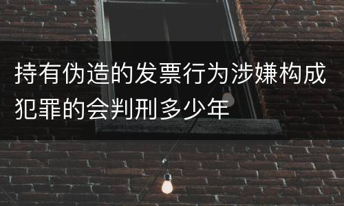 持有伪造的发票行为涉嫌构成犯罪的会判刑多少年