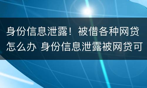 身份信息泄露！被借各种网贷怎么办 身份信息泄露被网贷可以报警处理吗