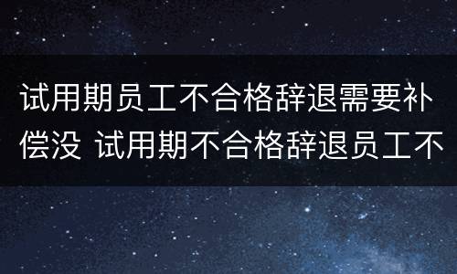 试用期员工不合格辞退需要补偿没 试用期不合格辞退员工不接受怎么办