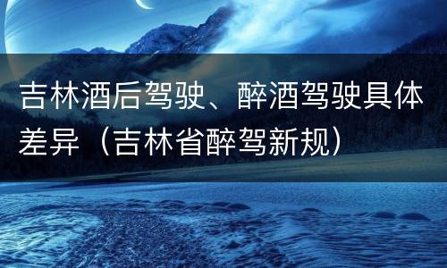 吉林酒后驾驶、醉酒驾驶具体差异（吉林省醉驾新规）