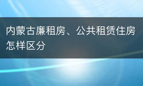 内蒙古廉租房、公共租赁住房怎样区分