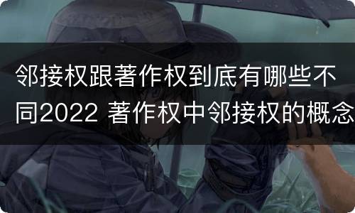 邻接权跟著作权到底有哪些不同2022 著作权中邻接权的概念特点