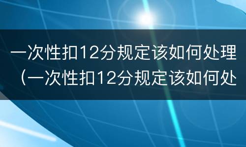 一次性扣12分规定该如何处理（一次性扣12分规定该如何处理违章）