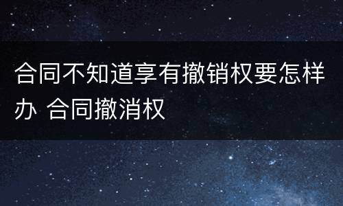 合同不知道享有撤销权要怎样办 合同撤消权