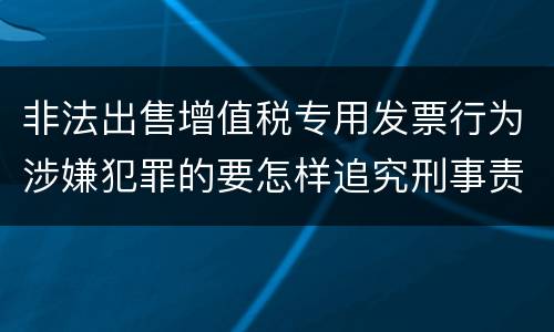 非法出售增值税专用发票行为涉嫌犯罪的要怎样追究刑事责任