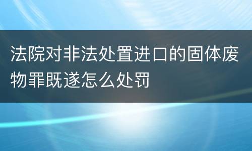 法院对非法处置进口的固体废物罪既遂怎么处罚