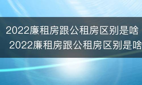 2022廉租房跟公租房区别是啥 2022廉租房跟公租房区别是啥呢