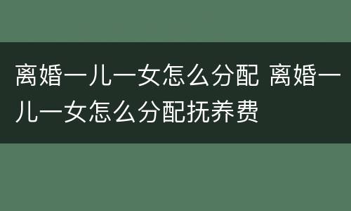 离婚一儿一女怎么分配 离婚一儿一女怎么分配抚养费