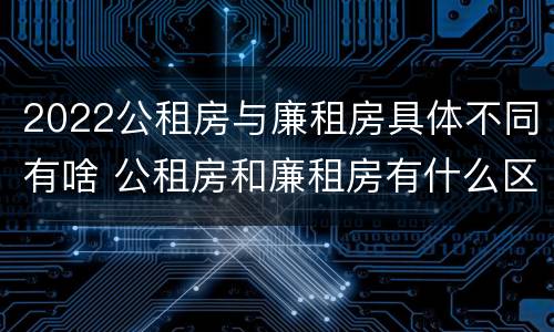 2022公租房与廉租房具体不同有啥 公租房和廉租房有什么区别,哪个更好点