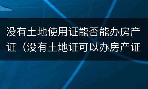 没有土地使用证能否能办房产证（没有土地证可以办房产证）