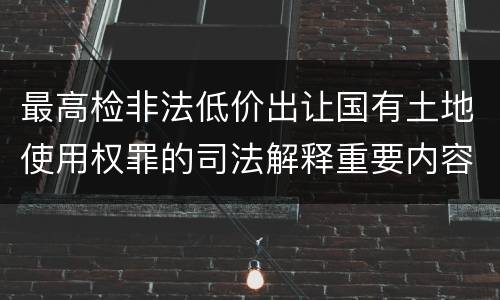 最高检非法低价出让国有土地使用权罪的司法解释重要内容包括什么