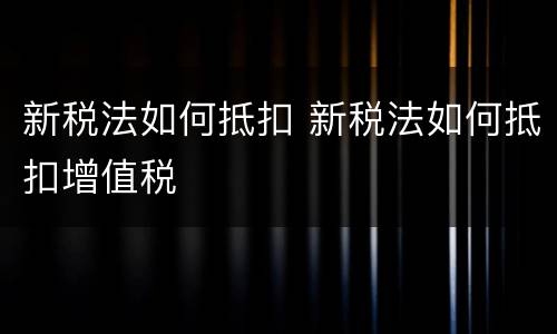 新税法如何抵扣 新税法如何抵扣增值税