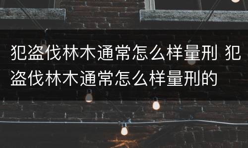 犯盗伐林木通常怎么样量刑 犯盗伐林木通常怎么样量刑的