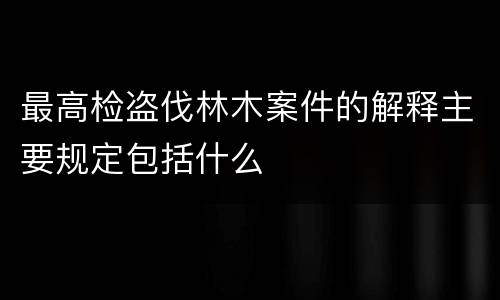 最高检盗伐林木案件的解释主要规定包括什么