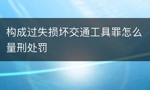 构成过失损坏交通工具罪怎么量刑处罚