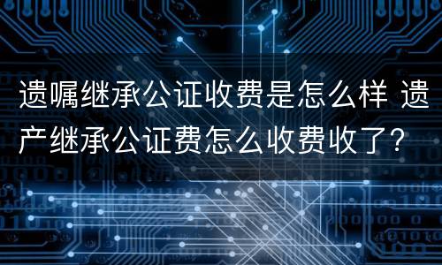 遗嘱继承公证收费是怎么样 遗产继承公证费怎么收费收了?