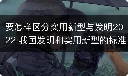 要怎样区分实用新型与发明2022 我国发明和实用新型的标准