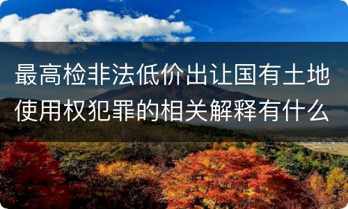 最高检非法低价出让国有土地使用权犯罪的相关解释有什么主要内容