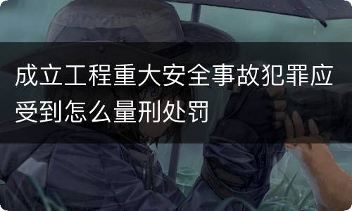 成立工程重大安全事故犯罪应受到怎么量刑处罚