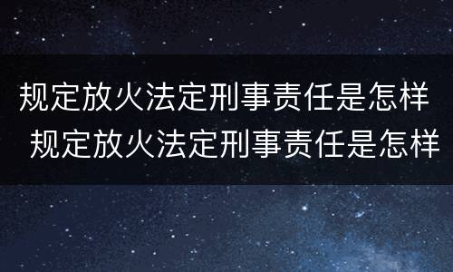 规定放火法定刑事责任是怎样 规定放火法定刑事责任是怎样定义的