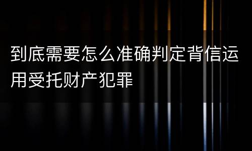 到底需要怎么准确判定背信运用受托财产犯罪