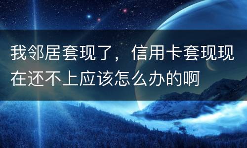 我邻居套现了，信用卡套现现在还不上应该怎么办的啊