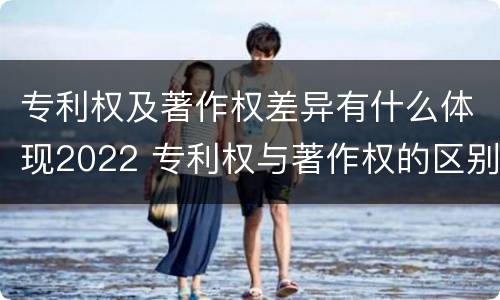 专利权及著作权差异有什么体现2022 专利权与著作权的区别与联系