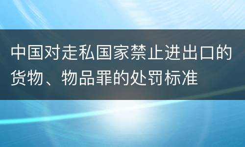 中国对走私国家禁止进出口的货物、物品罪的处罚标准