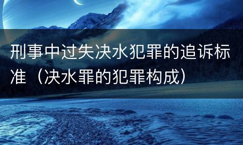 刑事中过失决水犯罪的追诉标准（决水罪的犯罪构成）