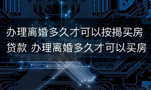 办理离婚多久才可以按揭买房贷款 办理离婚多久才可以买房子贷款