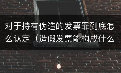 对于持有伪造的发票罪到底怎么认定（造假发票能构成什么罪）