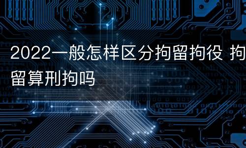 2022一般怎样区分拘留拘役 拘留算刑拘吗