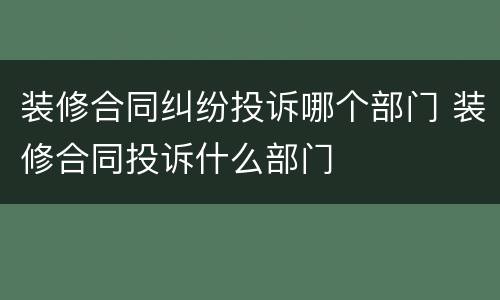 装修合同纠纷投诉哪个部门 装修合同投诉什么部门