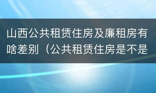 山西公共租赁住房及廉租房有啥差别（公共租赁住房是不是廉租房）