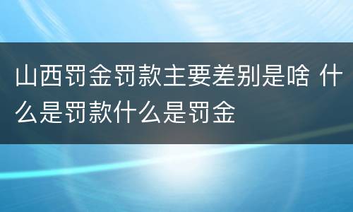 山西罚金罚款主要差别是啥 什么是罚款什么是罚金