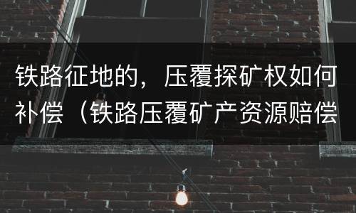 铁路征地的，压覆探矿权如何补偿（铁路压覆矿产资源赔偿）