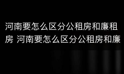 河南要怎么区分公租房和廉租房 河南要怎么区分公租房和廉租房呢